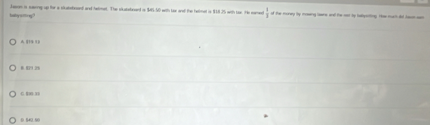 Jason is saving up for a skateboard and helmet. The skateboard is $45.50 with tax and the helmet is $18.25 with tax. He eamed  1/3  of the money by mowing lawns and the rest by babysitting. How much did Jasen eam
babysitting?
A. 519 13
(. 521.25
C. $30.33
D. $42 50