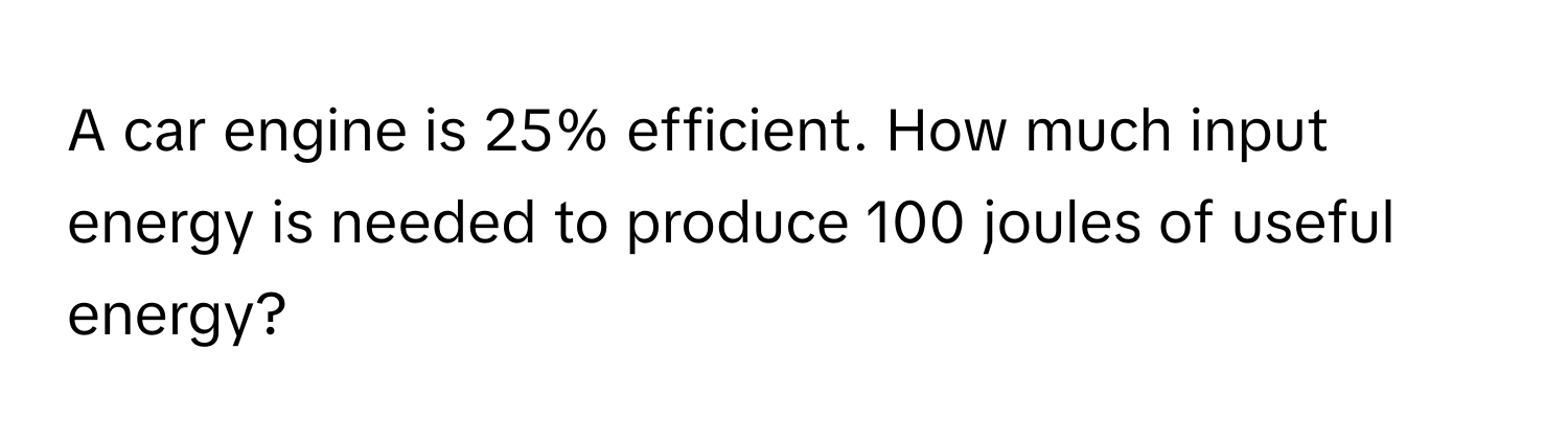 A car engine is 25% efficient. How much input energy is needed to produce 100 joules of useful energy?