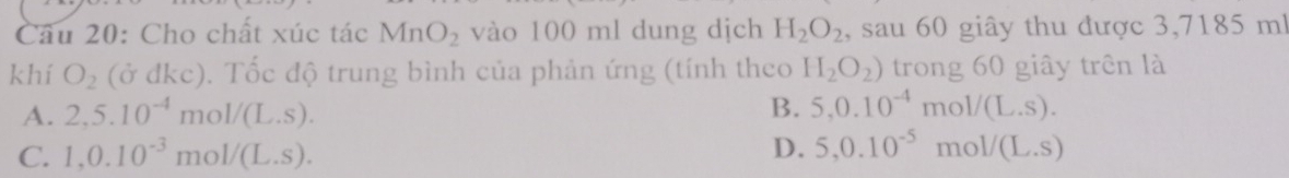 Cho chất xúc tác MnO_2 vào 100 ml dung dịch H_2O_2 , sau 60 giây thu được 3,7185 m!
khí O_2 (ở đkc). Tốc độ trung bình của phản ứng (tính theo H_2O_2) trong 60 giây trên là
A. 2,5.10^(-4) m ( 1/(L.S).
B. 5, 0.10^(-4)mol/(L.s).
D. 5, 0.10^(-5) 1 mo
C. 1, 0.10^(-3) mo 1/(L.S). 1/(L.S)