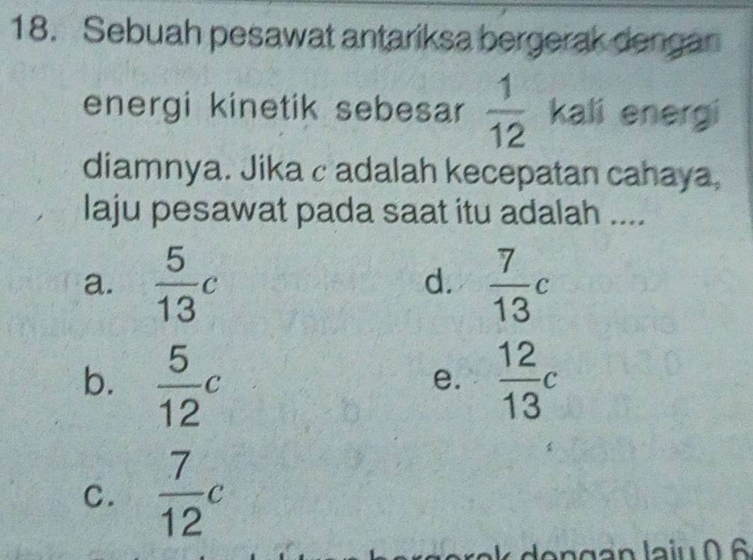 Sebuah pesawat antariksa bergerak dengan
energi kinetik sebesar  1/12  kali energi
diamnya. Jika cadalah kecepatan cahaya,
laju pesawat pada saat itu adalah ....
a.  5/13 c  7/13 c
d.
b.  5/12 c  12/13 c
e.
C.  7/12 c