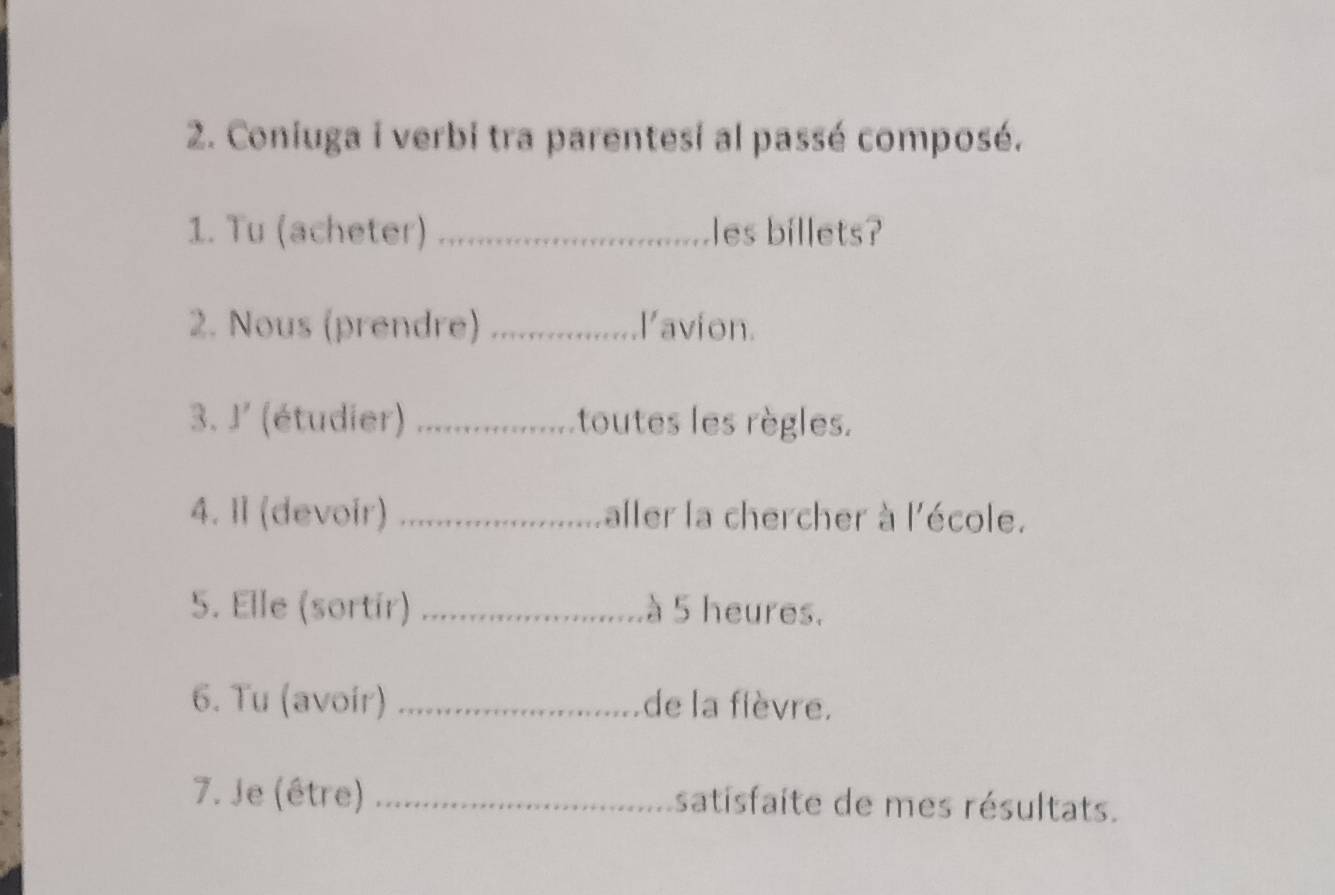 Coniuga i verbi tra parentesi al passé composé. 
1. Tu (acheter) _les billets? 
2. Nous (prendre) _lavion. 
3. J' (étudier) _toutes les règles. 
4. Il (devoir) _aller la chercher à l'école. 
5. Elle (sortir) _à 5 heures. 
6. Tu (avoir) _de la fièvre. 
7. Je (être) _satisfaite de mes résultats.