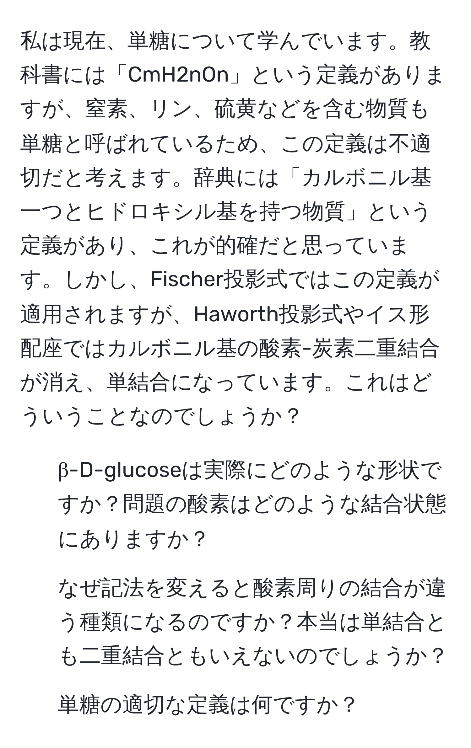 私は現在、単糖について学んでいます。教科書には「CmH2nOn」という定義がありますが、窒素、リン、硫黄などを含む物質も単糖と呼ばれているため、この定義は不適切だと考えます。辞典には「カルボニル基一つとヒドロキシル基を持つ物質」という定義があり、これが的確だと思っています。しかし、Fischer投影式ではこの定義が適用されますが、Haworth投影式やイス形配座ではカルボニル基の酸素-炭素二重結合が消え、単結合になっています。これはどういうことなのでしょうか？

1. β-D-glucoseは実際にどのような形状ですか？問題の酸素はどのような結合状態にありますか？
2. なぜ記法を変えると酸素周りの結合が違う種類になるのですか？本当は単結合とも二重結合ともいえないのでしょうか？
3. 単糖の適切な定義は何ですか？