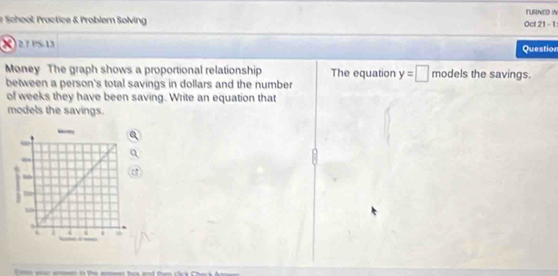 TURNED IN 
# School Practice & Problem Solving Oct 21 - 1 
2 2.7 PS-13 Question 
Money The graph shows a proportional relationship The equation y=□ models the savings. 
between a person's total savings in dollars and the number 
of weeks they have been saving. Write an equation that 
models the savings.