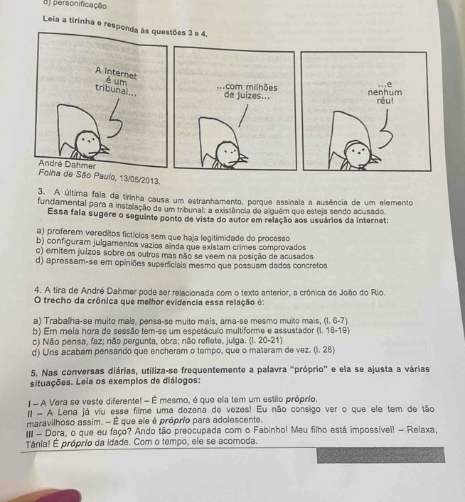 d) personificação
Leia a tirinha e respões 3 e 4.
. . . com milhões
de juízes...
São Paulo, 13/05/2013.
3. A última fala da tirinha causa um estranhamento, porque assinala a ausência de um elemento
fundamental para a instalação de um tribunal: a existência de alguém que esteja sendo acusado.
Essa fala sugere o seguinte ponto de vista do autor em relação aos usuários da internet:
a) proferem vereditos fictícios sem que haja legitimidade do processo
b) configuram julgamentos vazios ainda que existam crimes comprovados
c) emitem juízos sobre os outros mas não se veem na posição de acusados
d) apressam-se em opiniões superficiais mesmo que possuam dados concretos
4. A tira de André Dahmer pode ser relacionada com o texto anterior, a crônica de João do Rio.
O trecho da crônica que melhor evidencia essa relação é:
a) Trabalha-se muito mais, pensa-se muito mais, ama-se mesmo muito mais, (l. 6-7)
b) Em meia hora de sessão tem-se um espetáculo multiforme e assustador (I. 18-19)
c) Não pensa, faz; não pergunta, obra; não reflete, julga. (I. 20-21)
d) Uns acabam pensando que encheram o tempo, que o mataram de vez. (I. 28)
5. Nas conversas diárias, utiliza-se frequentemente a palavra “próprio” e ela se ajusta a várias
situações. Leia os exemplos de diálogos:
- A Vera se veste diferente! - É mesmo, é que ela tem um estilo próprio.
I - A Lena já viu esse filme uma dezena de vezes! Eu não consigo ver o que ele tem de tão
maravilhoso assim. - É que ele é próprio para adolescente.
III - Dora, o que eu faço? Ando tão preocupada com o Fabinho! Meu filho está impossível! - Relaxa,
Tânia! É próprio da idade. Com o tempo, ele se acomoda.