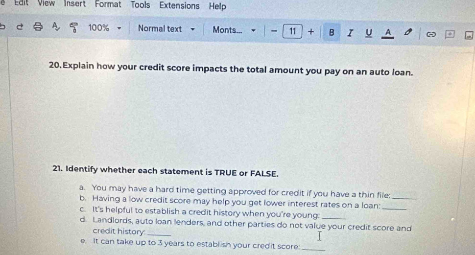 Edit View Insert Format Tools Extensions Help 
A. 100% Normal text Monts... - 11 + B I U A - 
20. Explain how your credit score impacts the total amount you pay on an auto loan. 
21. Identify whether each statement is TRUE or FALSE. 
a. You may have a hard time getting approved for credit if you have a thin file: 
b. Having a low credit score may help you get lower interest rates on a loan:__ 
c. It's helpful to establish a credit history when you're young:_ 
d. Landlords, auto loan lenders, and other parties do not value your credit score and 
credit history:_ 
e It can take up to 3 years to establish your credit score:_