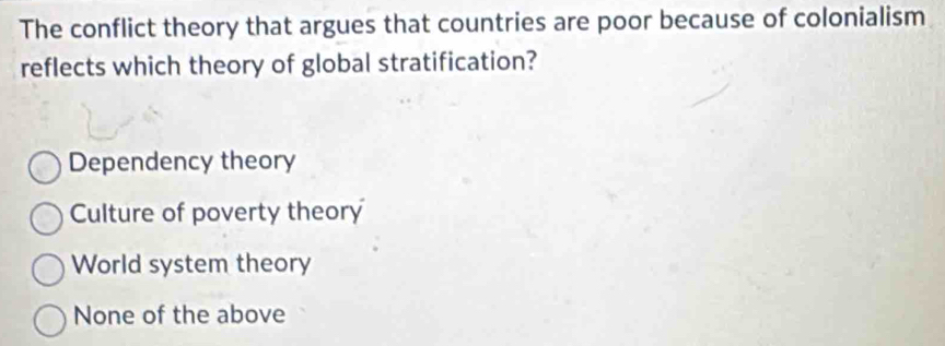 The conflict theory that argues that countries are poor because of colonialism
reflects which theory of global stratification?
Dependency theory
Culture of poverty theory
World system theory
None of the above