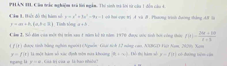 PHẢN III. Câu trắc nghiệm trả lời ngắn. Thí sinh trả lời từ câu 1 đến câu 4. 
Câu 1. Biết đồ thị hàm số y=x^3+3x^2-9x-1 có hai cực trị A và B. Phương trình đường thắng AB là
y=ax+b, (a,b∈ R) Tính tổng a+b. 
Câu 2. Số dân của một thị trấn sau t năm kể từ năm 1970 được ước tính bởi công thức f(t)= (26t+10)/t+5 
(f(t) được tính bằng nghìn người) (Nguồn: Giải tích 12 nâng cao, NXBGD Việt Nam, 2020). Xem
y=f(t) là một hàm số xác định trên nữa khoảng [0;+∈fty ). Đồ thị hàm số y=f(t) có đường tiệm cận 
ngang là y=a. Giá trị của ā là bao nhiêu?