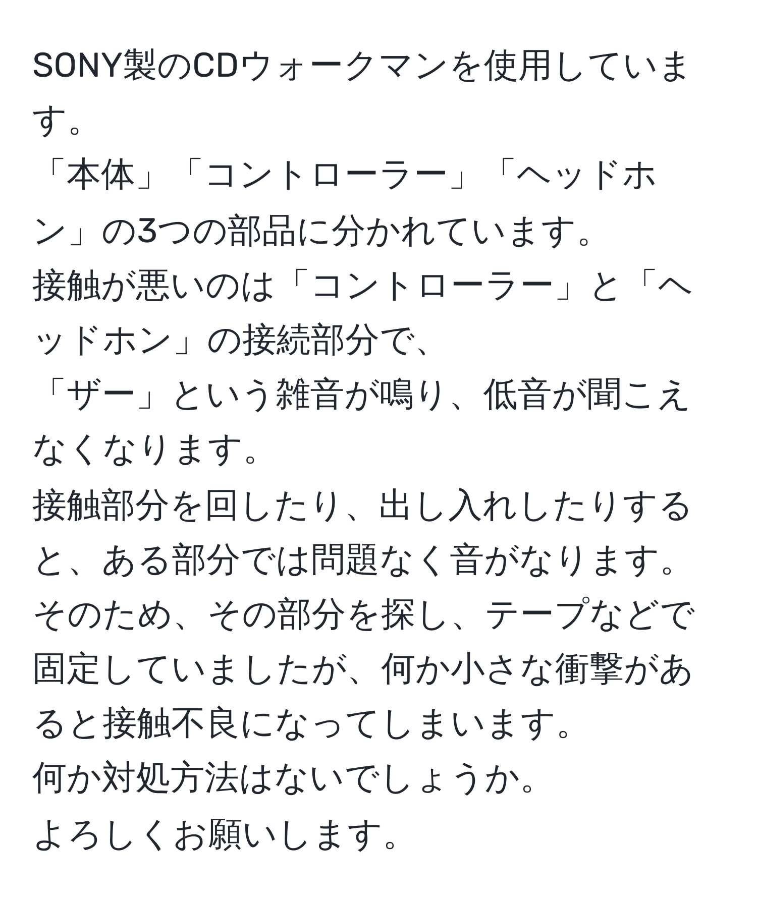 SONY製のCDウォークマンを使用しています。  
「本体」「コントローラー」「ヘッドホン」の3つの部品に分かれています。  
接触が悪いのは「コントローラー」と「ヘッドホン」の接続部分で、  
「ザー」という雑音が鳴り、低音が聞こえなくなります。  
接触部分を回したり、出し入れしたりすると、ある部分では問題なく音がなります。そのため、その部分を探し、テープなどで固定していましたが、何か小さな衝撃があると接触不良になってしまいます。  
何か対処方法はないでしょうか。  
よろしくお願いします。