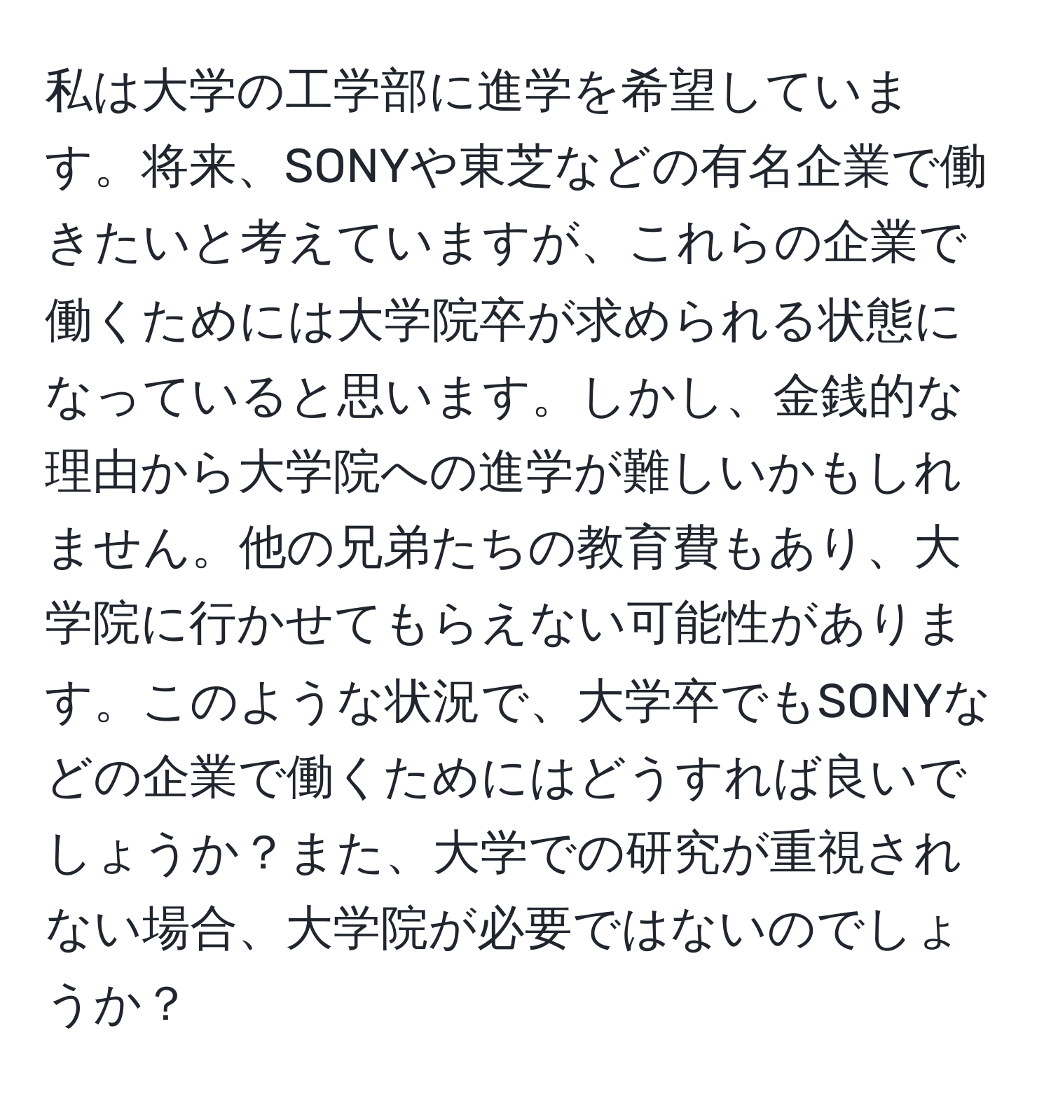 私は大学の工学部に進学を希望しています。将来、SONYや東芝などの有名企業で働きたいと考えていますが、これらの企業で働くためには大学院卒が求められる状態になっていると思います。しかし、金銭的な理由から大学院への進学が難しいかもしれません。他の兄弟たちの教育費もあり、大学院に行かせてもらえない可能性があります。このような状況で、大学卒でもSONYなどの企業で働くためにはどうすれば良いでしょうか？また、大学での研究が重視されない場合、大学院が必要ではないのでしょうか？