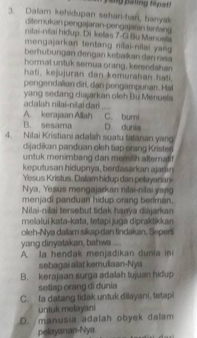 yang paling tepat!
3. Dalam kehidupan sehari-hari, banyak
ditemukan pengajaran-pengajaran tentang
nilai-nilai hidup. Di kelas 7 -G Bu Manuela
mengajarkan tentang nilai-nilai yan
berhubungan dengan kebaikan dan rasa
hormat untuk semua orang, kerendahan
hati, kejujuran dan kemurahan hati,
pengendalian diri, dan pengampunan. Hai
yang sedang diajarkan oleh Bu Menuela
adalah nilai-nilai dari_
A. kerajaan Allah C. bumi
B. sesama D. dunia
4. Nilai Kristiani adalah suatu tatanan yang
dijadikan panduan oleh tiap orang Kristen
untuk menimbang dan memilih alternatif
keputusan hidupnya, berdasarkan ajaran
Yesus Kristus. Dalam hidup dan pelayanan
Nya, Yesus mengajarkan nilai-nilai yang
menjadi panduan hidup orang beriman.
Nilai-nilai tersebut tidak hanya diajarkan
melaluí kata-kata, tetapi juga dipraktikkan
oleh-Nya dalam sikap dan tindakan. Seperti
yang dinyatakan, bahwa ....
A. Ia hendak menjadikan dunia ini
sebagai alat kemuliaan-Nya
B. kerajaan surga adalah tujuan hidup
setiap orang di dunia
C. Ia datang tidak untuk dilayani, tetapi
untuk melayani
D. manusia adalah obyek dalam
pelayanan-Nya