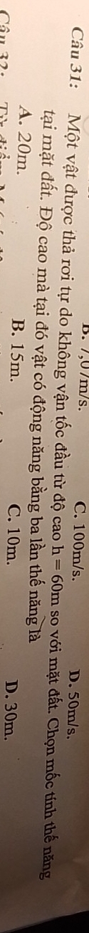 B. 7,07m/s. C. 100m/s. D. 50m/s.
Câu 31: Một vật được thả rơi tự do không vận tốc đầu từ độ cao h=60m so với mặt đất. Chọn mốc tính thế năng
tại mặt đất. Độ cao mà tại đó vật có động năng bằng ba lần thế năng là
A. 20m. B. 15m. D. 30m.
Câu 32.
C. 10m.