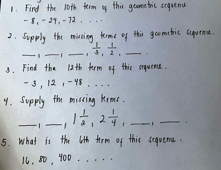 Find the 10th term of this geometric sequenu
- 8, -29, -72. 
2. Supply the missing terms of this goometric seqvence. 
_1 _1 _1  1/3 ,  1/2 , _ 
3. Find the 12th term of this sequene.
- 3, 121 -48. . ._ 
9. Supply the miscing terms. 
_ 
_1 1 1/2 , 2 1/4 , _1_ 
5. What is the 6th term of this seqvenu.
1, 80, 400._