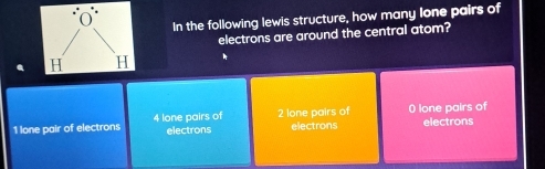 In the following lewis structure, how many lone pairs of
electrons are around the central atom?
1 lone pair of electrons 4 lone pairs of 2 lone pairs of 0 lone pairs of electrons
electrons electrons