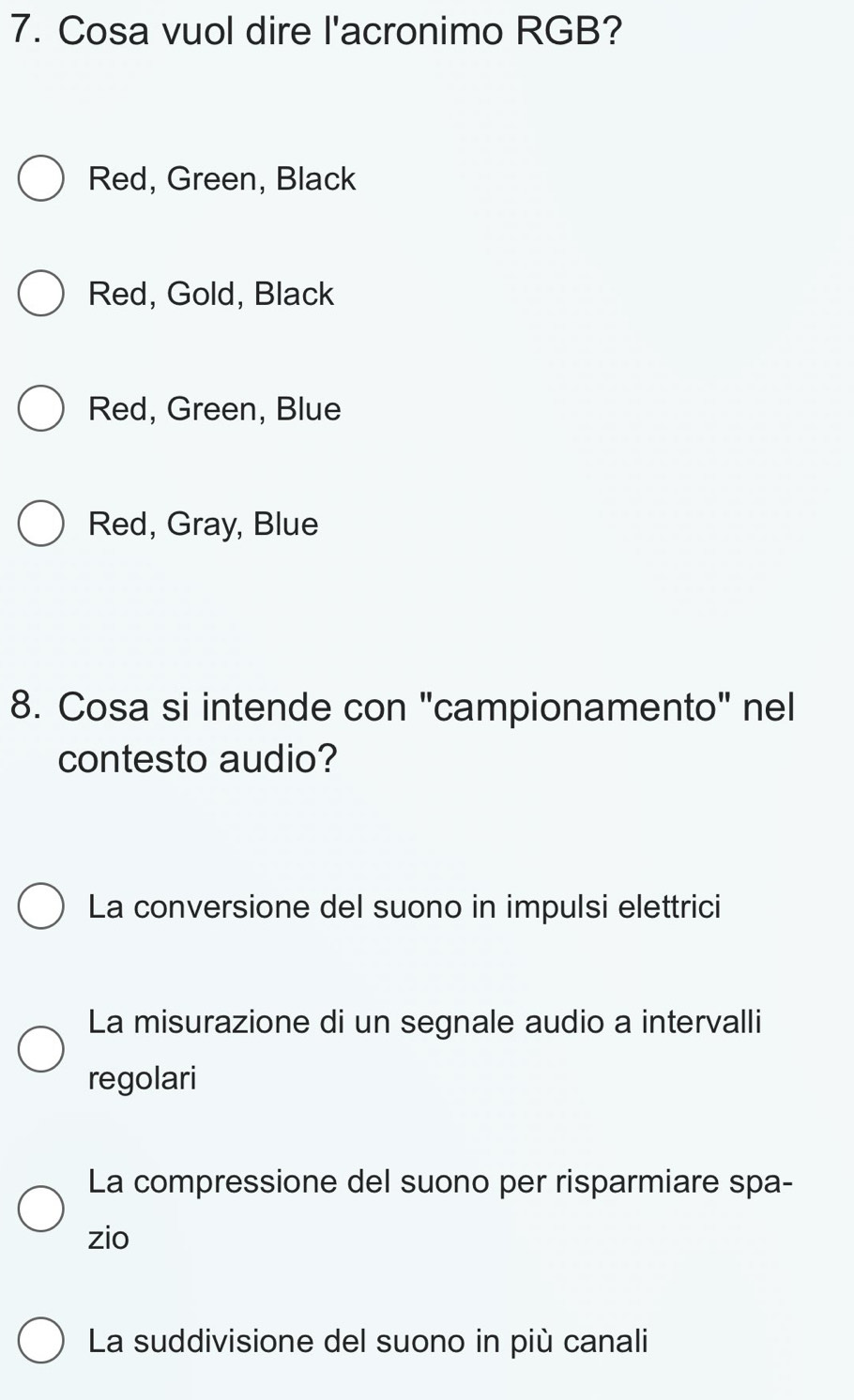 Cosa vuol dire l'acronimo RGB?
Red, Green, Black
Red, Gold, Black
Red, Green, Blue
Red, Gray, Blue
8. Cosa si intende con "campionamento" nel
contesto audio?
La conversione del suono in impulsi elettrici
La misurazione di un segnale audio a intervalli
regolari
La compressione del suono per risparmiare spa-
zio
La suddivisione del suono in più canali