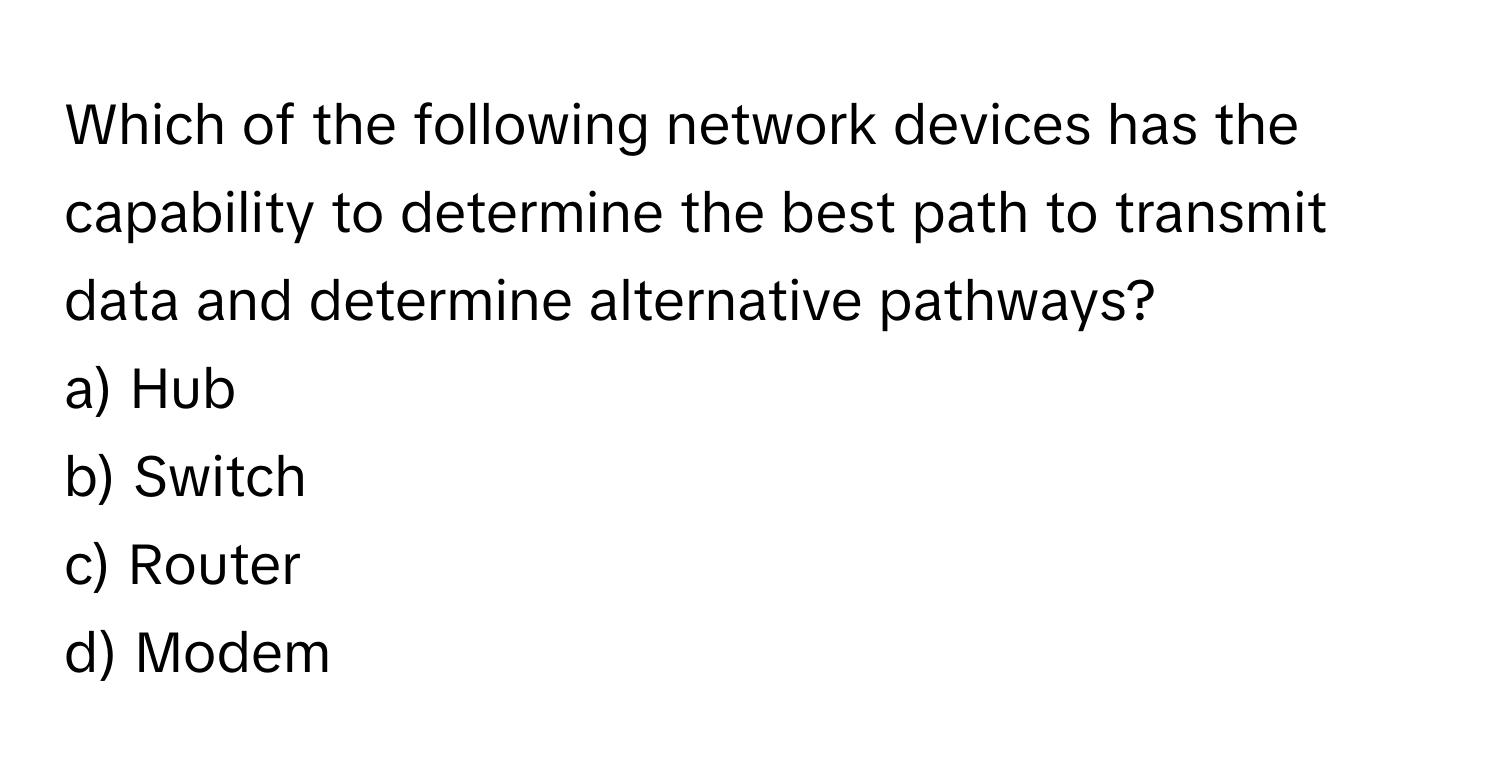 Which of the following network devices has the capability to determine the best path to transmit data and determine alternative pathways?

a) Hub
b) Switch
c) Router
d) Modem