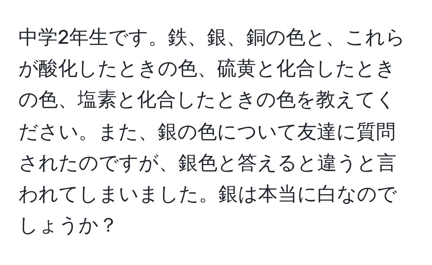 中学2年生です。鉄、銀、銅の色と、これらが酸化したときの色、硫黄と化合したときの色、塩素と化合したときの色を教えてください。また、銀の色について友達に質問されたのですが、銀色と答えると違うと言われてしまいました。銀は本当に白なのでしょうか？