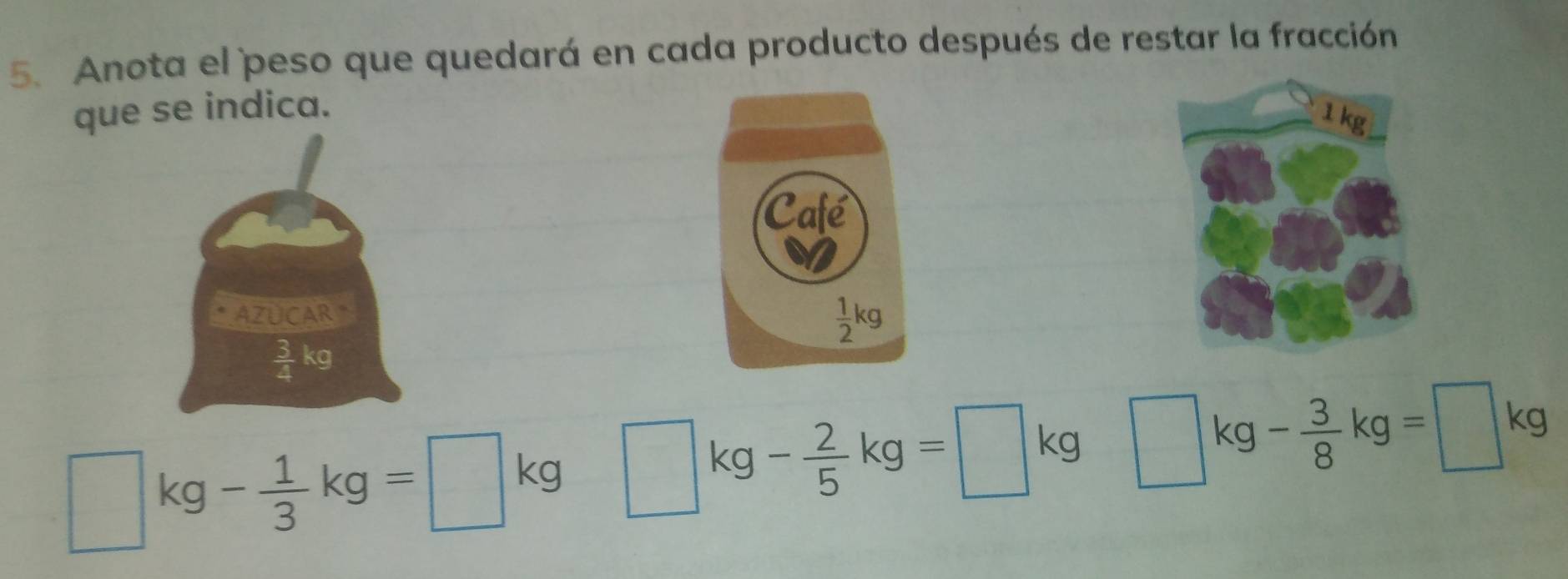 Anota el peso que quedará en cada producto después de restar la fracción
que se indica.
AZUCAR
 3/4 kg 
□ kg- 1/3 kg=□ kg □ kg- 2/5 kg=□ kg □ kg- 3/8 kg=□ kg