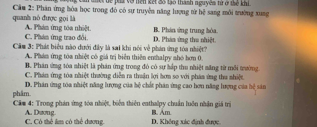 cản thết dể phá vở liên kết đó tạo thành nguyên tử ở thể khí.
Câu 2: Phản ứng hóa học trong đó có sự truyền năng lượng từ hệ sang môi trường xung
quanh nó được gọi là
A. Phản ứng tỏa nhiệt. B. Phản ứng trung hòa.
C. Phản ứng trao đổi. D. Phản ứng thu nhiệt.
Câu 3: Phát biểu nào dưới đây là sai khi nói về phản ứng tỏa nhiệt?
A. Phản ứng tỏa nhiệt có giá trị biển thiên enthalpy nhỏ hơn 0.
B. Phản ứng tỏa nhiệt là phản ứng trong đó có sự hấp thu nhiệt năng từ môi trường.
C. Phản ứng tỏa nhiệt thường diễn ra thuận lợi hơn so với phản ứng thu nhiệt.
D. Phản ứng tỏa nhiệt năng lượng của hệ chất phản ứng cao hơn năng lượng của hệ sản
phâm.
Câu 4: Trong phản ứng tỏa nhiệt, biển thiên enthalpy chuẩn luôn nhận giá trị
A. Dương. B. Âm.
C. Có thể âm có thể dương. D. Không xác định được.