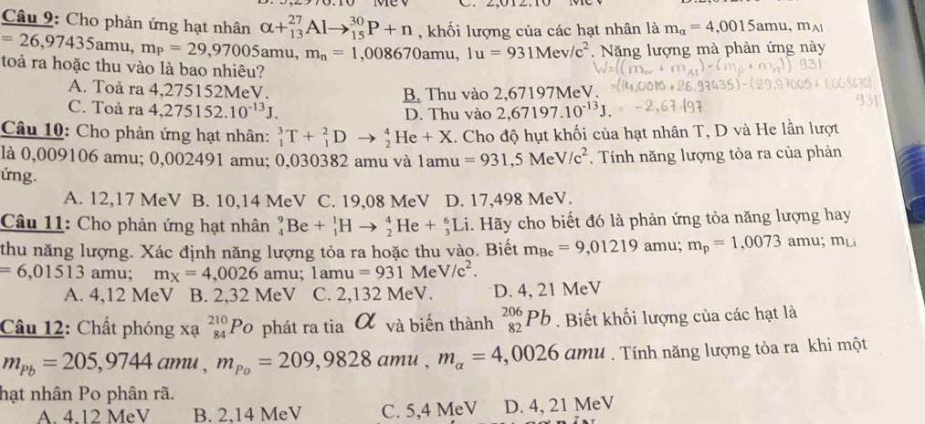 Cho phản ứng hạt nhân alpha +_(13)^(27)Alto _(15)^(30)P+n , khối lượng của các hạt nhân là m_alpha =4,0015amu,m_A1
=26,97435 a mu, m_P=29,97005amu m_n=1,008670amu,1u=931Mev/c^2. Năng lượng mà phản ứng này
toả ra hoặc thu vào là bao nhiêu?
A. Toå ra 4,275152MeV.
B. Thu vào 2,67197MeV.
C. Toả ra 4,275152.10^(-13)J. D. Thu vào 2,67197.10^(-13)J.
Câu 10: Cho phản ứng hạt nhân: _1^(3T+_1^2Dto _2^4He+X :. Cho độ hụt khối của hạt nhân T, D và He lần lượt
là 0,009106 amu; 0,002491 amu; 0,030382 amu và 1a 1amu=931,5MeV/c^2). Tính năng lượng tỏa ra của phản
ứng.
A. 12,17 MeV B. 10,14 MeV C. 19,08 MeV D. 17,498 MeV.
Câu 11: Cho phản ứng hạt nhân _4^(9Be+_1^1Hto _2^4He+_3^6Li. Hãy cho biết đó là phản ứng tỏa năng lượng hay
thu năng lượng. Xác định năng lượng tỏa ra hoặc thu vào. Biết m_Be)=9,01219 amu; m_p=1,0073amu;m_Li
=6,01513 amu; m_X=4,0026 amu; 1amu=931 Me V/c^2.
A. 4,12 MeV B. 2,32 MeV C. 2,132 MeV. D. 4, 21 MeV
Câu 12: Chất phóng xạ _(84)^(210)Po phát ra tia α và biến thành _(82)^(206)Pb. Biết khối lượng của các hạt là
m_Pb=205,9744amu,m_Po=209,9828amu,m_alpha =4,0026amu. Tính năng lượng tỏa ra khi một
hạt nhân Po phân rã.
A. 4.12 MeV B. 2,14 MeV C. 5,4 MeV D. 4, 21 MeV