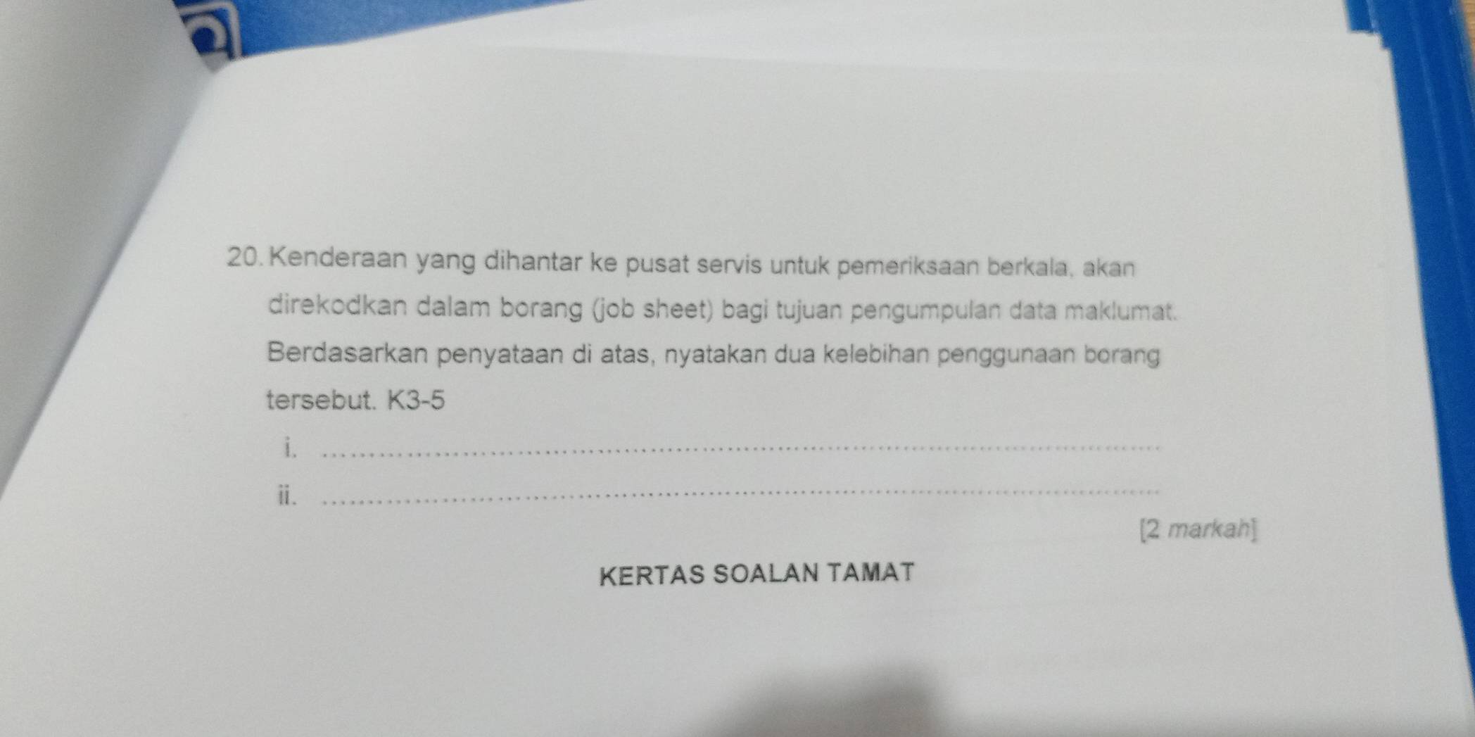 Kenderaan yang dihantar ke pusat servis untuk pemeriksaan berkala, akan 
direkodkan dalam borang (job sheet) bagi tujuan pengumpulan data maklumat. 
Berdasarkan penyataan di atas, nyatakan dua kelebihan penggunaan borang 
tersebut. K3-5 
i._ 
ⅱ._ 
[2 markah] 
KERTAS SOALAN TAMAT