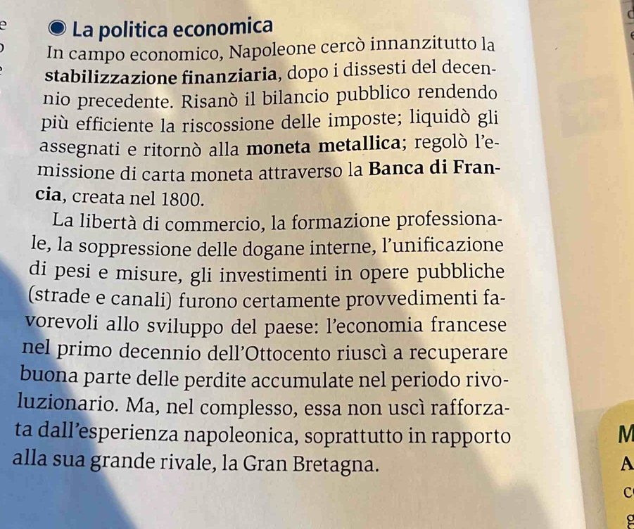 La politica economica 
In campo economico, Napoleone cercò innanzitutto la 
stabilizzazione finanziaria, dopo i dissesti del decen- 
nio precedente. Risanò il bilancio pubblico rendendo 
più efficiente la riscossione delle imposte; liquidò gli 
assegnati e ritornò alla moneta metallica; regolò l’e- 
missione di carta moneta attraverso la Banca di Fran- 
cia, creata nel 1800. 
La libertà di commercio, la formazione professiona- 
le, la soppressione delle dogane interne, l’unificazione 
di pesi e misure, gli investimenti in opere pubbliche 
(strade e canali) furono certamente provvedimenti fa- 
vorevoli allo sviluppo del paese: l’economia francese 
nel primo decennio dell’Ottocento riuscì a recuperare 
buona parte delle perdite accumulate nel periodo rivo- 
luzionario. Ma, nel complesso, essa non uscì rafforza- 
ta dall’esperienza napoleonica, soprattutto in rapporto M 
alla sua grande rivale, la Gran Bretagna. A 
c 
g