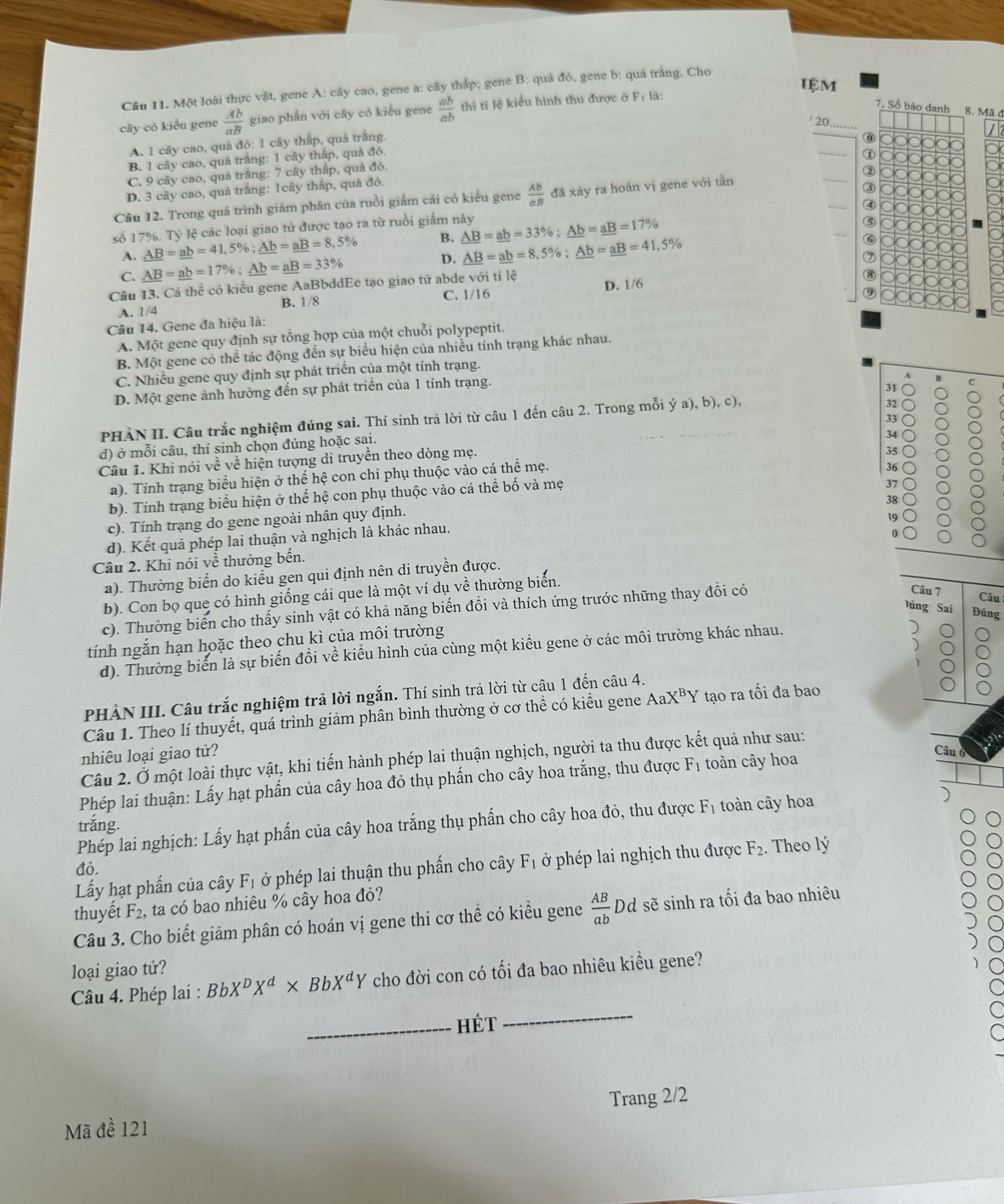 IệM
Câu 11. Một loài thực vật, gene A: cây cao, gene a: cây thấp; gene B: quả đỏ, gene b: quá trắng. Cho
cây có kiểu gene  Ab/aB  giao phân với cây có kiểu gene  ab/ab  thì tỉ lệ kiểu hình thu được ở Fị là:
7. Số báo danh 8. Mã đ
20._
A. 1 cây cao, quả độ: 1 cây thấp, quả trắng
0000000
B. 1 cây cao, quả trắng: 1 cây thấp, quá đỏ.
_① 0000000
C. 9 cây cao, quả trăng: 7 cây thập, quả đỏ,
Câu 12. Trong quá trình giâm phân của ruồi giấm cái có kiểu gene  Ab/aB  đã xảy ra hoán vị gene với tần
_② 0000000
D. 3 cây cao, quả trắng: 1cây thấp, quả đỏ.
③ 0000000
_④ 000000
số 17%. Tỷ lệ các loại giao tử được tạo ra từ ruồi giắm này _ AB=_ ab=33% ;_ Ab=_ aB=17%
G 000000
A. _ AB=_ ab=_ 41,5% ;_ Ab=_ aB=8,5% B.
C. _ AB=_ ab=17% ;_ Ab=_ aB=33% D. _ AB=_ ab=8,5% ;_ Ab=_ aB=41,5%
⑥
000000
Câu 13. Cá thể có kiểu gene AaBbddEe tạo giao tử abde với tỉ lệ ⑦ 000000
A. 1/4 B. 1/8 C. 1/16 D. 1/6
0000000
⑨ 000000
Câu 14. Gene đa hiệu là:
A. Một gene quy định sự tổng hợp của một chuỗi polypeptit.
B. Một gene có thể tác động đến sự biểu hiện của nhiều tính trạng khác nhau.
C. Nhiều gene quy định sự phát triển của một tính trạng.
D. Một gene ảnh hưởng đến sự phát triển của 1 tính trạng.
A B C
31
PHÀN II. Câu trắc nghiệm đúng sai. Thí sinh trả lời từ câu 1 đến câu 2. Trong mỗi ya),b),c),
32
33
d) ở mỗi câu, thí sinh chọn đúng hoặc sai.
34 :
Câu 1. Khi nói về về hiện tượng di truyền theo dòng mẹ.
35
a). Tính trạng biểu hiện ở thể hệ con chỉ phụ thuộc vào cá thể mẹ.
36
b). Tính trạng biểu hiện ở thế hệ con phụ thuộc vào cá thể bố và mẹ
37
a
38
c). Tính trạng do gene ngoài nhân quy định.
39
d). Kết quả phép lai thuận và nghịch là khác nhau.
0
Câu 2. Khi nói về thưởng bến.
a). Thường biến do kiểu gen qui định nên di truyền được.
b). Con bọ que có hình giống cái que là một ví dụ về thường biển.
c). Thường biến cho thấy sinh vật có khả năng biến đồi và thích ứng trước những thay đổi có
Câu 7 Câu
Yúng Sai Đúng
tính ngắn hạn hoặc theo chu kì của môi trường
d). Thường biển là sự biến đổi về kiểu hình của cùng một kiểu gene ở các môi trường khác nhau.
PHÀN III. Câu trắc nghiệm trả lời ngắn. Thí sinh trả lời từ câu 1 đến câu 4.
Câu 1. Theo lí thuyết, quá trình giảm phân bình thường ở cơ thể có kiểu gene AaX^BY tạo ra tối đa bao
nhiêu loại giao tử?
Câu 6
Câu 2. Ở một loài thực vật, khi tiến hành phép lai thuận nghịch, người ta thu được kết quả như sau:
Phép lai thuận: Lấy hạt phần của cây hoa đỏ thụ phẩn cho cây hoa trắng, thu được F_1 toàn cây hoa
Phép lai nghịch: Lấy hạt phẩn của cây hoa trắng thụ phẩn cho cây hoa đỏ, thu được F_1 toàn cây hoa
trắng.
Lấy hạt phần của cây F_1 ở phép lai thuận thu phần cho cây F_1 ở phép lai nghịch thu được F_2. Theo lý
đỏ.
thuyết F_2 ,  ta có bao nhiêu % cây hoa đỏ?
Câu 3. Cho biết giảm phân có hoán vị gene thi cơ thể có kiểu gene  AB/ab  Dd sẽ sinh ra tối đa bao nhiêu
loại giao tử?
Câu 4. Phép lai : BbX^DX^d* BbX^dY cho đời con có tối đa bao nhiêu kiều gene?
_HÉt
_
Mã đề 121 Trang 2/2