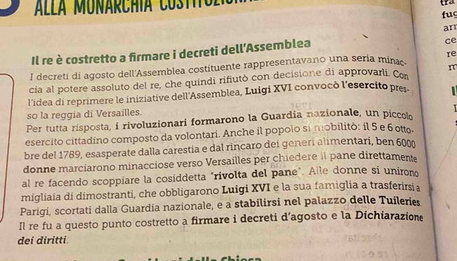 Alla MUNARChía Co s t tra 
fug 
arr 
Il re è costretto a firmare i decreti dell’Assemblea 
ce 
1 decreti di agosto dell'Assemblea costituente rappresentavano una seria mínac re 
cia al potere assoluto del re, che quindi rifiutò con decisione di approvarli. Com m 
l'idea di reprimere le iniziative dell'Assemblea, Luigi XVI convocò l'esercito pres- 1 
so la reggia di Versailles. 
Per tutta risposta, i rivoluzionari formarono la Guardia nazionale, un piccol 
esercito cittadino composto da volontari. Anche il popolo si mobilitò: il 5 e 6 otto- 
bre del 1789, esasperate dalla carestia e dal rincaro dei generi alimentari, ben 6000 
donne marciarono minacciose verso Versailles per chiedere il pane direttament 
al re facendo scoppiare la cosiddetta "rivolta del pane". Alle donne si unirono 
migliaia di dimostranti, che obbligarono Luigi XVI e la sua famiglia a trasferirsia 
Parigi, scortati dalla Guardia nazionale, e a stabilirsi nel palazzo delle Tuileries 
Il re fu a questo punto costretto a firmare i decreti d’agosto e la Dichiarazione 
dei diritti.