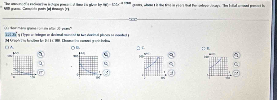 The amount of a radioactive isotope present at time t is given by A(t)=600e^(-0.0281t) grams, where t is the time in years that the isotope decays. The initial amount present is
600 grams. Complete parts (a) through (c)
(a) How many grams remain after 30 years?
258.25' g (Type an integer or decimal rounded to two decimal places as needed )
(b) Graph this function for 0≤ t≤ 100 Choose the correct graph below
A.
B.
C.
D.

A(t)
900 900
t
0
100
100
o
a