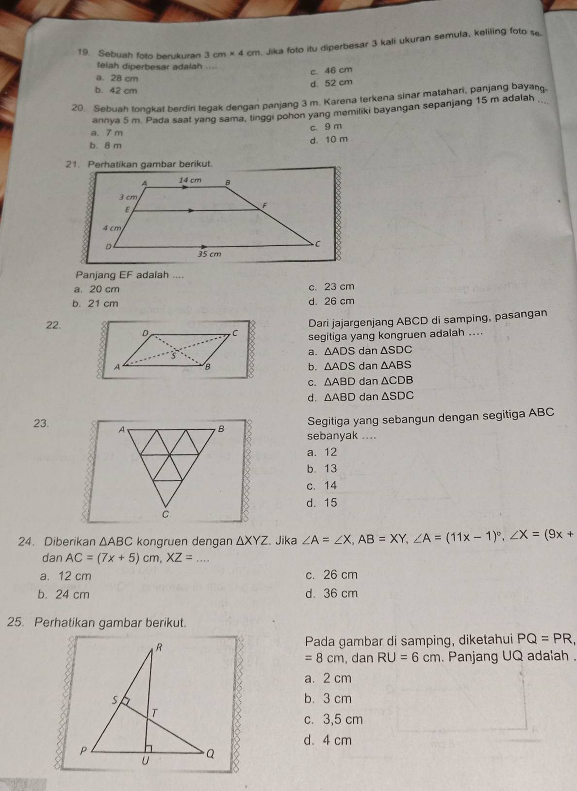 Sebuah foto berukuran 3cm* 4cm. Jika foto itu diperbesar 3 kali ukuran semula, keliling foto s
telah diperbesar adalah ....
c. 46 cm
a. 28 cm
d. 52 cm
b. 42 cm
20. Sebuah tongkat berdiri tegak dengan panjang 3 m. Karena terkena sinar matahari, panjang bayang.
annya 5 m. Pada saat yang sama, tinggi pohon yang memiliki bayangan sepanjang 15 m adalah
a. 7 m c. 9 m
d. 10 m
b. 8 m
21. Perhatikan gambar berikut.
Panjang EF adalah ....
a. 20 cm c. 23 cm
b. 21 cm d. 26 cm
Dari jajargenjang ABCD di samping, pasangan
22.
segitiga yang kongruen adalah ....
a. △ ADS dan △ SDC
dan △ ABS
b. △ ADS
C. △ ABD dan △ CDB
d. △ ABD dan △ SDC
23.
Segitiga yang sebangun dengan segitiga ABC
sebanyak ....
a. 12
b. 13
c. 14
d. 15
24. Diberikan △ ABC kongruen dengan △ XYZ. Jika ∠ A=∠ X, AB=XY, ∠ A=(11x-1)^circ , ∠ X=(9x+
dan AC=(7x+5)cm, XZ= _
a. 12 cm c. 26 cm
b. 24 cm d. 36 cm
25. Perhatikan gambar berikut.
Pada gambar di samping, diketahui PQ=PR,
=8cm , dan RU=6cm. Panjang UQ adalah .
a. 2 cm
b. 3 cm
c. 3,5 cm
d. 4 cm