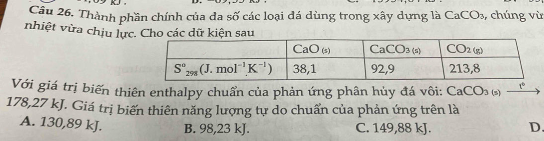 Thành phần chính của đa số các loại đá dùng trong xây dựng là CaCO₃, chúng vù
nhiệt vừa chịu lực
Với giá trị biến thiên enthalpy chuẩn của phản ứng phân hủy đá vôi: CaCO_3(s t°
178,27 kJ. Giá trị biến thiên năng lượng tự do chuẩn của phản ứng trên là
A. 130,89 kJ.
B. 98,23 kJ. C. 149,88 kJ. D.