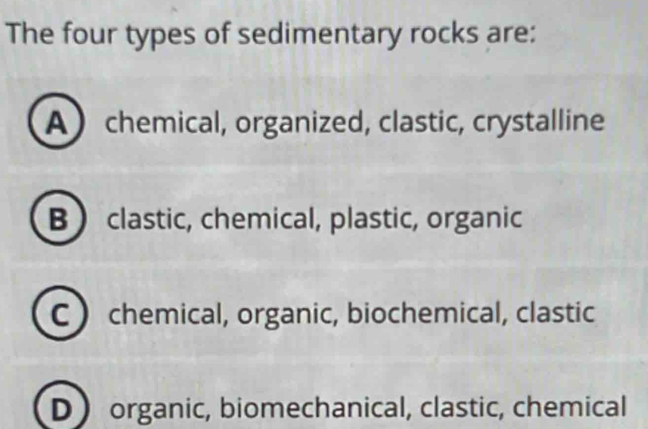 The four types of sedimentary rocks are:
A  chemical, organized, clastic, crystalline
B clastic, chemical, plastic, organic
C  chemical, organic, biochemical, clastic
D organic, biomechanical, clastic, chemical