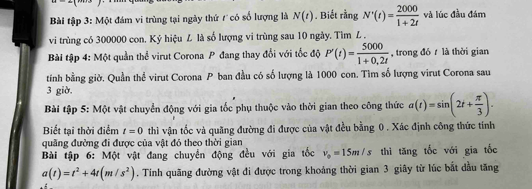 Bài tập 3: Một đám vi trùng tại ngày thứ t có số lượng là N(t). Biết rằng N'(t)= 2000/1+2t  và lúc đầu đám 
vi trùng có 300000 con. Ký hiệu L là số lượng vi trùng sau 10 ngày. Tìm L. 
Bài tập 4: Một quần thể virut Corona P đang thay đổi với tốc độ P'(t)= 5000/1+0,2t  , trong đó t là thời gian 
tính bằng giờ. Quần thể virut Corona P ban đầu có số lượng là 1000 con. Tìm số lượng virut Corona sau 
3 giờ. 
Bài tập 5: Một vật chuyển động với gia tốc phụ thuộc vào thời gian theo công thức a(t)=sin (2t+ π /3 ). 
Biết tại thời điểm t=0 thì vận tốc và quãng đường đi được của vật đều bằng 0. Xác định công thức tính 
quãng đường đi được của vật đó theo thời gian 
Bài tập 6: Một vật đang chuyển động đều với gia tốc v_0=15m/s thì tăng tốc với gia tốc
a(t)=t^2+4t(m/s^2). Tính quãng đường vật đi được trong khoảng thời gian 3 giây từ lúc bắt dầu tăng