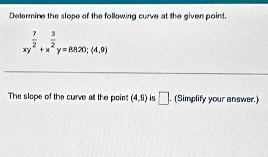 Determine the slope of the following curve at the given point.
xy^(frac 7)2+x^(frac 3)2y=8820; (4,9)
The slope of the curve at the point (4,9) is □ . (Simplify your answer.)