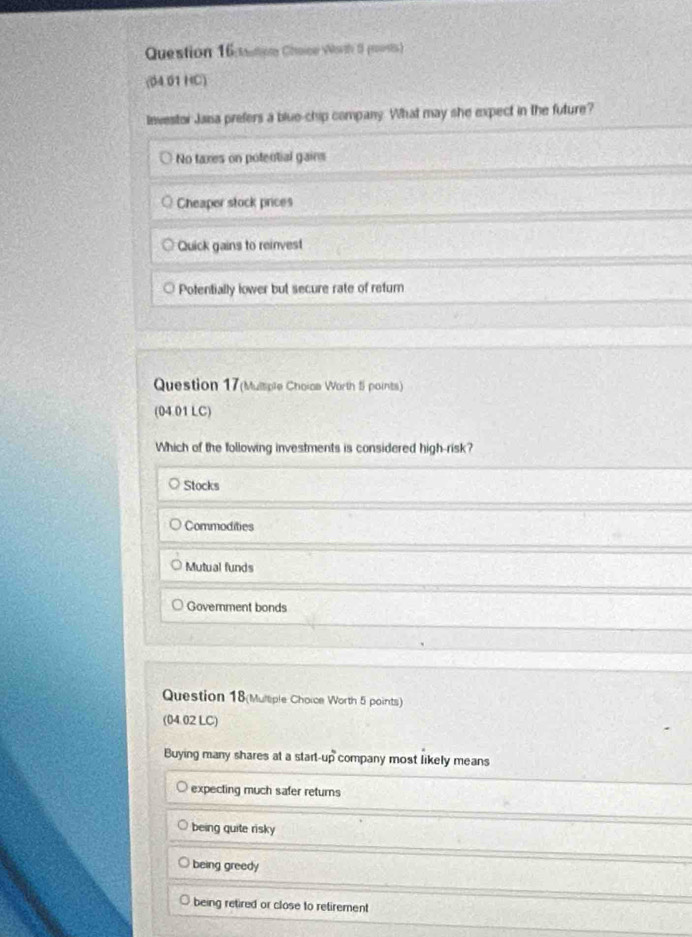 atioe Choe Wth 0 poest)
(04.01 HC)
Investor Jana prefers a blue-chip company. What may she expect in the future?
No taxes on potential gains
Cheaper stock prices
Quick gains to reinvest
Potentially lower but secure rate of refurn
Question 17(Mulsiple Choica Worth fi points)
(04.01 LC)
Which of the following investments is considered high-risk?
Stocks
Commodities
Mutual funds
Goverment bonds
Question 18(Mulliple Choice Worth 5 points)
(04.02 LC)
Buying many shares at a start-up company most likely means
expecting much safer returns
being quite risky
being greedy
being retired or close to retirement