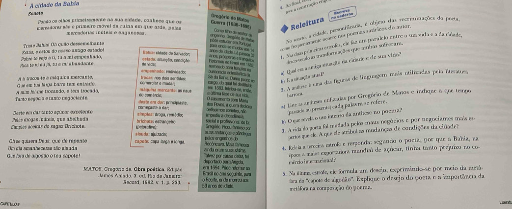 À cidade da Bahia
4. Ao final, ell
Soneto
teve a construção erg
Gregório de Matos
no caderno
Pondo os olhos primeiramente na sua cidade, conhece que os Guerra (1636-1695) Releitura
mercadores são o primeiro móvel da ruína em que arde, pelas
mercadorías inúteis e enganosas
engenho, Gregória de Mator  No soneto, a cidade, personificada, é objeto das recriminações do poeta
Como filho de senhor de
Triste Bahia! Oh quão dessemelhante
para orde se mudou aos 14 como frequentemente ocorre nos poemas satíricos do autor.
pôde estudar em Portuga
Estás, e estou do nosso antigo estado!
anos de idade. Lá passou 2 1. Nas duas primeiras estrofes, ele faz um paralelo entre a sua vida e a da cidade
Bahla: cidade de Salvador;
anos, prósperos e trancul
descrevendo as transformações que ambas sofreram.
Pobre te vejo a ti, tu a mi empenhado, estado: situação, condição Retornou ao Brasl em 1620
Rica te vi eu já, tu a mi abundante. de vida;
Sé da Bahia, Durou pouco ne b) E a situação atual? a) Qual era a antiga situação da cidade e de sua vida?
nomeado para funções na
empenhado: endividado:
burocracia ecleslástica da
A ti trocou-te a máquina mercante, trocar: nos dois sentidos:
em 1683. Iniciou-se, então 2. A antítese é uma das figuras de linguagem mais utilizadas pela literatura
Que em tua larga barra tem entrado, comerciar e mudar;
cargo, do qual foi destituído
A mim foi-me trocando, e tem trocado,
máquína mercante: as naus a última fase de sua vida barroca.
Tanto negócio e tanto negociante. deste ern dar: principiaste, belissimos sonetos, não dos Povos, a quem dedicou a) Liste as antíteses utilizadas por Gregório de Matos e indique a que tempo
do comércio; O casamento com María
(passado ou presente) cada palavra se refere.
começaste a dar:
Deste em dar tanto açúcar excelente simples: droga, remédio; social e profissional, do Dr. impediu a decadência
b) O que revela o uso intenso da antítese no poema?
Pelas drogas inúteis, que abelhuda brichote: estrangeiro Gregório. Ficou famoso por 3. A vida do poeta foi mudada pelos maus negócios e por negociantes mais es-
Simples aceitas do sagaz Brichote. (pejorativo); suas andanças e pândegas
sisuda: ajulzada; pelos engenhos do
pertos que ele. A que ele atríbui as mudanças de condições da cidade?
Oh se quisera Deus, que de repente capote: capa larga e longa. Recôncavo. Mais famosas
Que fora de algodão o teu capote! Talvez por causa delas, foi 4. Releia a terceira estrofe e responda: segundo o poeta, por que a Bahia, na
Um dia amanheceras tão sisuda ainda eram suas sátiras
época a maior exportadora mundial de açúcar, tinha tanto prejuízo no co-
deportado para Angola, mércio internacional?
MATOS, Gregório de. Obra poética. Edição Brasil no ano seguinte, para em 1694. Pôde retomar ao
5. Na última estrofe, ele formula um desejo, exprimindo-se por meio da metá-
James Amado. 3. ed. Río de Janeiro: o Recife, onde morreu aos fora do ''capote de algodão”. Explique o desejo do poeta e a importância da
Record, 1992. v. 1. p. 333. 59 anos de idade.
metáfora na composição do poema.
CAPITULO 9 Literatu