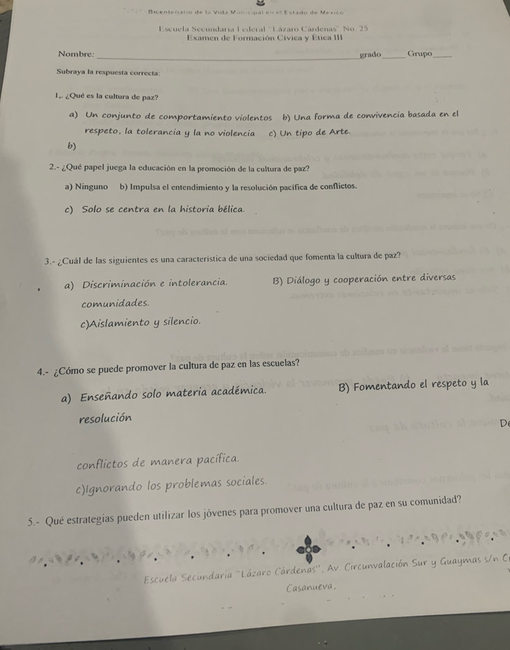 da M é ms al e n e l Estado d e M e nc o 
Escuela Secundaria Lederal ''Lázaro Cárdenas'' No. 25
Examen de Formación Cívica y Ética III
Nombre: _grado_ Grupo_
Subraya la respuesta correcta:
1,. ¿Qué es la cultura de paz?
a) Un conjunto de comportamiento violentos b) Una forma de convivencia basada en el
respeto, la tolerancia y la no violencia c) Un tipo de Arte.
b)
2.- ¿Qué papel juega la educación en la promoción de la cultura de paz?
a) Ninguno b) Impulsa el entendimiento y la resolución pacífica de conflictos.
c) Solo se centra en la historia bélica.
3.- ¿Cuál de las siguientes es una característica de una sociedad que fomenta la cultura de paz?
a) Discriminación e intolerancia. B) Diálogo y cooperación entre diversas
comunidades.
c)Aislamiento y silencio.
4.- ¿Cómo se puede promover la cultura de paz en las escuelas?
a) Enseñando solo materia académica. B) Fomentando el respeto y la
resolución
D
conflictos de manera pacífica.
c)Ignorando los problemas sociales.
5.- Qué estrategias pueden utilizar los jóvenes para promover una cultura de paz en su comunidad?
Escuela Secundaria ''Lázaro Cárdenas'', Av Circunvalación Sur y Guaymas s/n C
Casanueva,