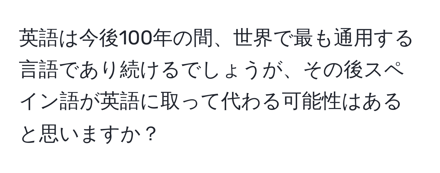 英語は今後100年の間、世界で最も通用する言語であり続けるでしょうが、その後スペイン語が英語に取って代わる可能性はあると思いますか？