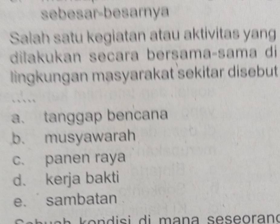 sebesar-besarnya
Salah satu kegiatan atau aktivitas yang
dilakukan seçara bersama-sama di
lingkungan masyarakat sekitar disebut
a. tanggap bencana
b. musyawarah
c. panen raya
d. kerja bakti
e. sambatan