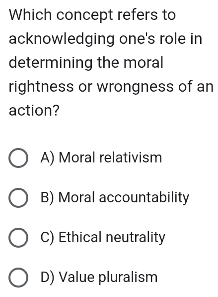 Which concept refers to
acknowledging one's role in
determining the moral
rightness or wrongness of an
action?
A) Moral relativism
B) Moral accountability
C) Ethical neutrality
D) Value pluralism