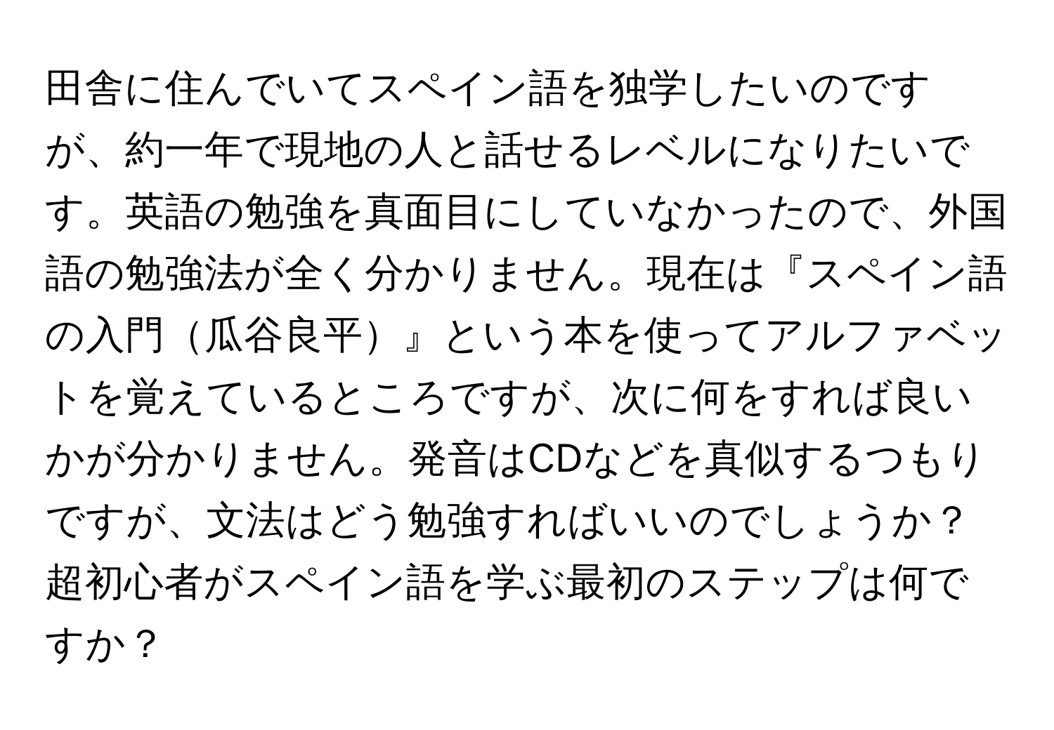 田舎に住んでいてスペイン語を独学したいのですが、約一年で現地の人と話せるレベルになりたいです。英語の勉強を真面目にしていなかったので、外国語の勉強法が全く分かりません。現在は『スペイン語の入門瓜谷良平』という本を使ってアルファベットを覚えているところですが、次に何をすれば良いかが分かりません。発音はCDなどを真似するつもりですが、文法はどう勉強すればいいのでしょうか？超初心者がスペイン語を学ぶ最初のステップは何ですか？