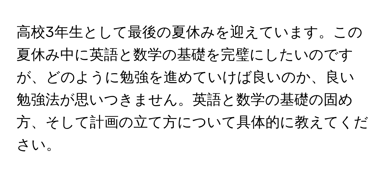 高校3年生として最後の夏休みを迎えています。この夏休み中に英語と数学の基礎を完璧にしたいのですが、どのように勉強を進めていけば良いのか、良い勉強法が思いつきません。英語と数学の基礎の固め方、そして計画の立て方について具体的に教えてください。