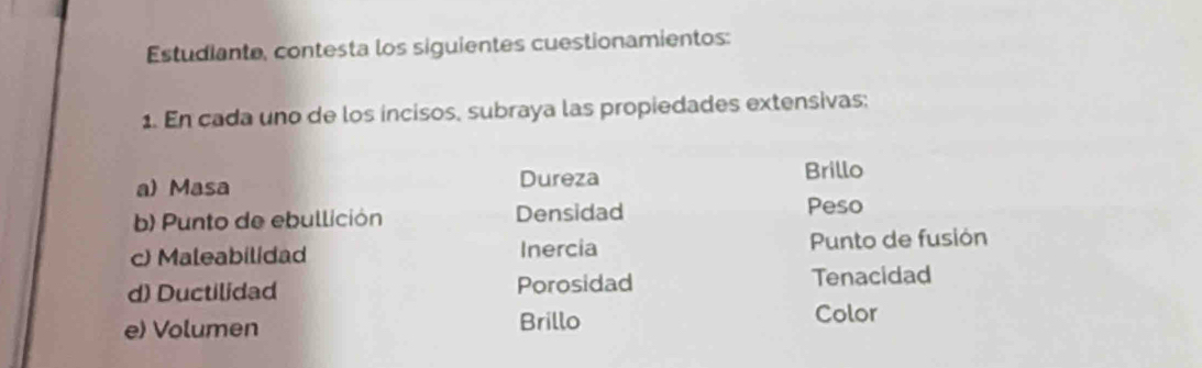 Estudiante, contesta los siguientes cuestionamientos: 
1. En cada uno de los incisos, subraya las propiedades extensivas: 
a) Masa Dureza Brillo 
b) Punto de ebullición Densidad 
Peso 
c) Maleabilidad Inercia Punto de fusión 
d) Ductilidad Porosidad Tenacidad 
e) Volumen Brillo Color