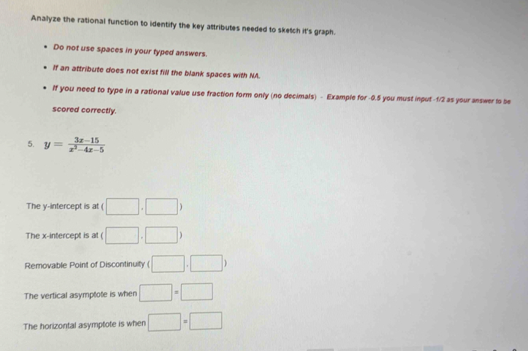 Analyze the rational function to identify the key attributes needed to sketch it's graph. 
Do not use spaces in your typed answers. 
If an attribute does not exist fill the blank spaces with NA. 
If you need to type in a rational value use fraction form only (no decimals) - Example for -0.5 you must input -1/2 as your answer to be 
scored correctly. 
5. y= (3x-15)/x^2-4x-5 
The y-intercept is at ( □ ,□ )
The x-intercept is at ( □ ,□ )
Removable Point of Discontinuity ( □ ,□ )
The vertical asymptote is when □ =□
The horizontal asymptote is when □ =□