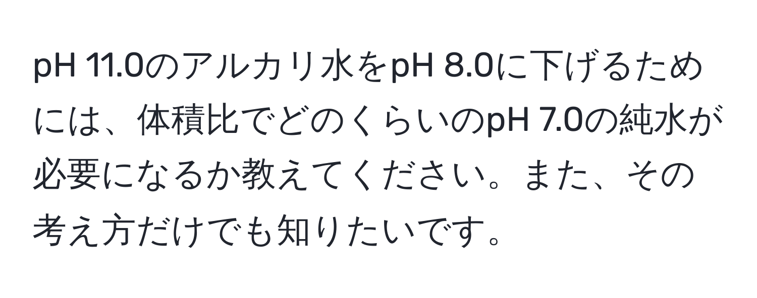 pH 11.0のアルカリ水をpH 8.0に下げるためには、体積比でどのくらいのpH 7.0の純水が必要になるか教えてください。また、その考え方だけでも知りたいです。