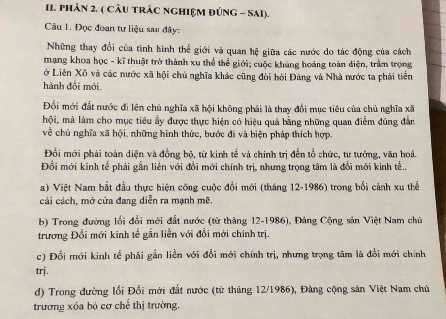 PHAN 2. ( CÂU TRÁC NGHIỆM ĐÚNG - SAI).
Câu 1. Đọc đoạn tư liệu sau đây:
Những thay đổi của tình hình thế giới và quan hệ giữa các nước do tác động của cách
mạng khoa học - kĩ thuật trở thành xu thế thế giới; cuộc khủng hoảng toàn diện, trầm trọng
ở Liên Xô và các nước xã hội chủ nghĩa khác cũng đòi hỏi Đảng và Nhà nước ta phải tiến
hành đổi mới.
Đổi mới đất nước đi lên chủ nghĩa xã hội không phải là thay đồi mục tiêu của chủ nghĩa xã
hội, mà làm cho mục tiêu ấy được thực hiện có hiệu quả bằng những quan điểm đúng đắn
về chủ nghĩa xã hội, những hình thức, bước đi và biện pháp thích hợp.
Đổi mới phải toàn diện và đồng bộ, từ kinh tế và chính trị đến tổ chức, tư tưởng, văn hoá.
Đổi mới kinh tế phải gắn liền với đổi mới chính trị, nhưng trọng tâm là đổi mới kinh tế..
a) Việt Nam bắt đầu thực hiện công cuộc đổi mới (tháng 12-1986) trong bối cảnh xu thế
cải cách, mở cửa đang diễn ra mạnh mẽ.
b) Trong đường lối đổi mới đất nước (từ thàng 12-1986), Đảng Cộng sản Việt Nam chủ
trương Đổi mới kinh tế gắn liền với đổi mới chính trị.
c) Đổi mới kinh tế phải gắn liền với đổi mới chính trị, nhưng trọng tâm là đồi mới chính
trj.
d) Trong đường lối Đổi mới đất nước (từ tháng 12/1986), Đảng cộng sản Việt Nam chủ
trương xóa bỏ cơ chế thị trường.