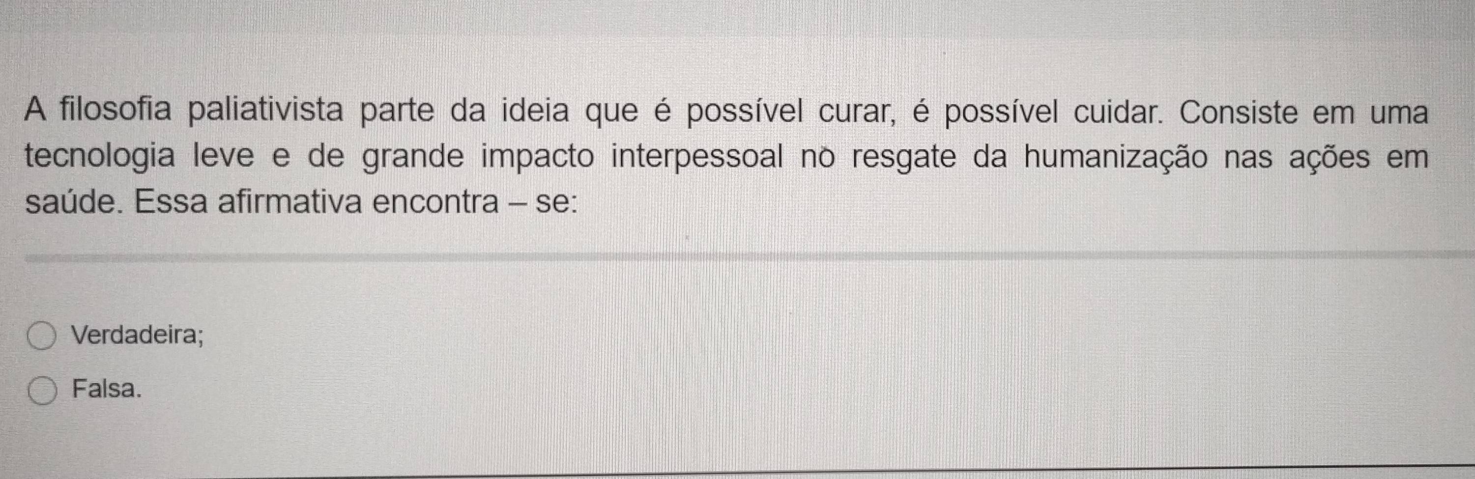 A filosofia paliativista parte da ideia que é possível curar, é possível cuidar. Consiste em uma
tecnologia leve e de grande impacto interpessoal no resgate da humanização nas ações em
saúde. Essa afirmativa encontra - se:
Verdadeira;
Falsa.