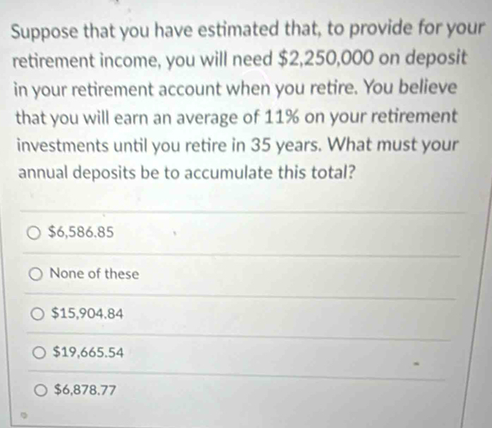 Suppose that you have estimated that, to provide for your
retirement income, you will need $2,250,000 on deposit
in your retirement account when you retire. You believe
that you will earn an average of 11% on your retirement
investments until you retire in 35 years. What must your
annual deposits be to accumulate this total?
$6,586.85
None of these
$15,904.84
$19,665.54
$6,878.77