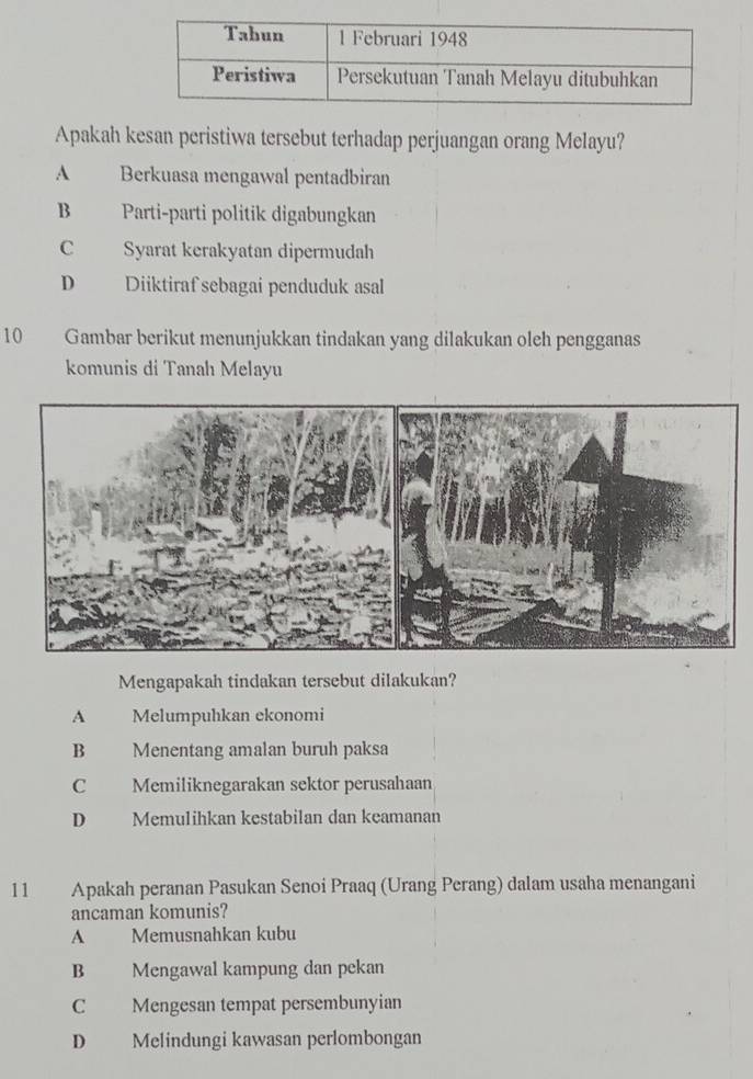 Apakah kesan peristiwa tersebut terhadap perjuangan orang Melayu?
A Berkuasa mengawal pentadbiran
B Parti-parti politik digabungkan
C Syarat kerakyatan dipermudah
D Diiktiraf sebagai penduduk asal
10 Gambar berikut menunjukkan tindakan yang dilakukan oleh pengganas
komunis di Tanah Melayu
Mengapakah tindakan tersebut dilakukan?
A Melumpuhkan ekonomi
B Menentang amalan buruh paksa
C Memiliknegarakan sektor perusahaan
D Memulihkan kestabilan dan keamanan
11 Apakah peranan Pasukan Senoi Praaq (Urang Perang) dalam usaha menangani
ancaman komunis?
A Memusnahkan kubu
B Mengawal kampung dan pekan
C Mengesan tempat persembunyian
D Melindungi kawasan perlombongan