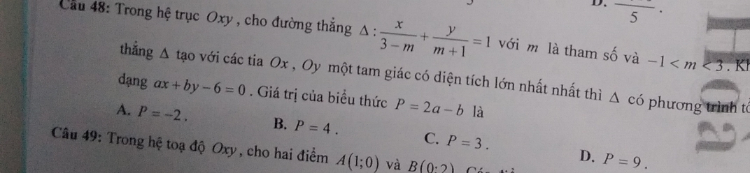 D. frac 5·
ầu 48: Trong hệ trục Oxy , cho đường thắng △ : x/3-m + y/m+1 =1 với m là tham số và -1 .Kl
thẳng △ tạo với các tia Ox , Oy một tam giác có diện tích lớn nhất nhất thì
dạng ax+by-6=0. Giá trị của biểu thức P=2a-b là
△ cd phương trình t
A. P=-2.
B. P=4. C. P=3. 
Câu 49: Trong hệ toạ độ Oxy, cho hai điểm A(1;0) và B(0· 2)
D. P=9.