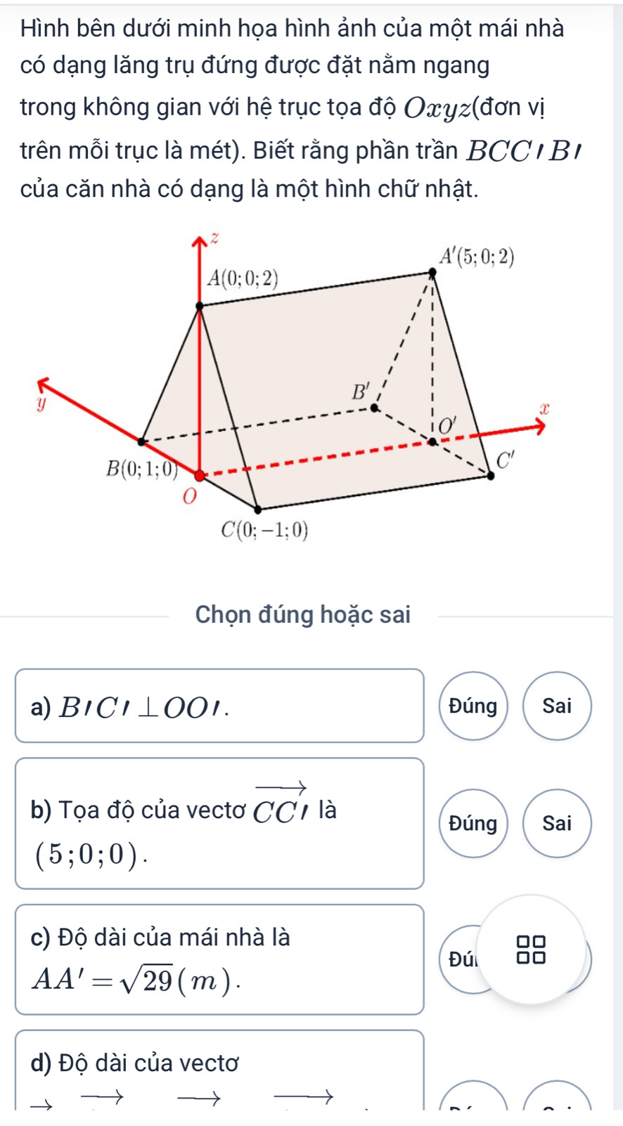 Hình bên dưới minh họa hình ảnh của một mái nhà
có dạng lăng trụ đứng được đặt nằm ngang
trong không gian với hệ trục tọa độ Oxyz(đơn vị
trên mỗi trục là mét). Biết rằng phần trần BCC 1 B 
của căn nhà có dạng là một hình chữ nhật.
Chọn đúng hoặc sai
a) BICI⊥ OOI. Đúng Sai
b) Tọa độ của vectơ vector CCI là
Đúng Sai
(5;0;0).
c) Độ dài của mái nhà là
Đú 88
AA'=sqrt(29)(m).
d) Độ dài của vectơ